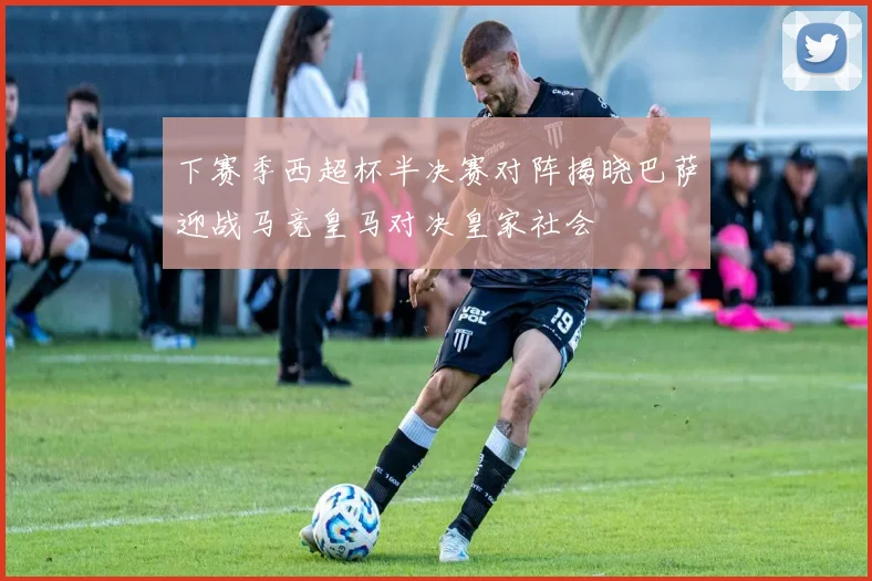 下赛季西超杯半决赛对阵揭晓巴萨迎战马竞皇马对决皇家社会