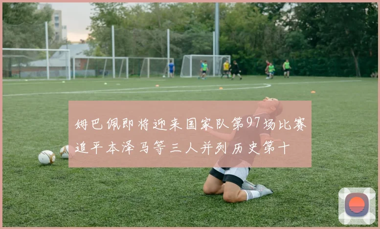 姆巴佩即将迎来国家队第97场比赛追平本泽马等三人并列历史第十