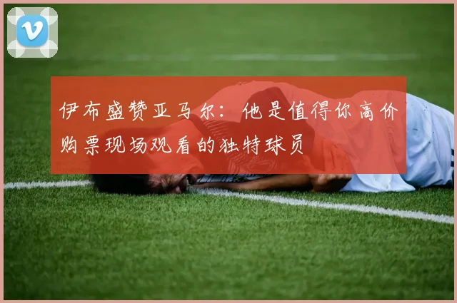 伊布盛赞亚马尔：他是值得你高价购票现场观看的独特球员