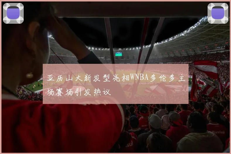 亚历山大新发型亮相WNBA多伦多主场赛场引发热议