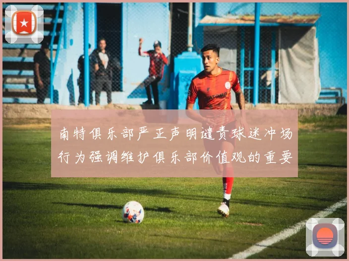 南特俱乐部严正声明谴责球迷冲场行为强调维护俱乐部价值观的重要性