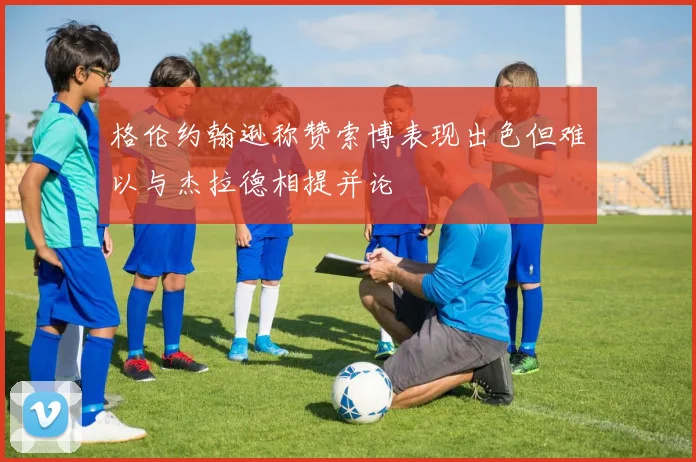 格伦约翰逊称赞索博表现出色但难以与杰拉德相提并论