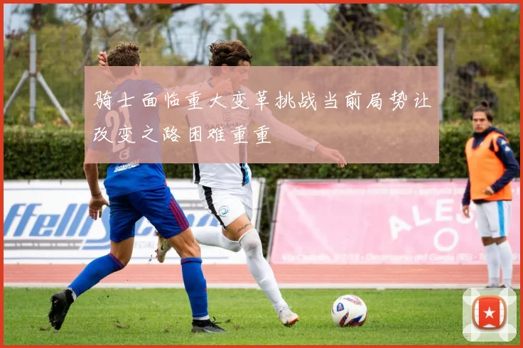 骑士面临重大变革挑战当前局势让改变之路困难重重