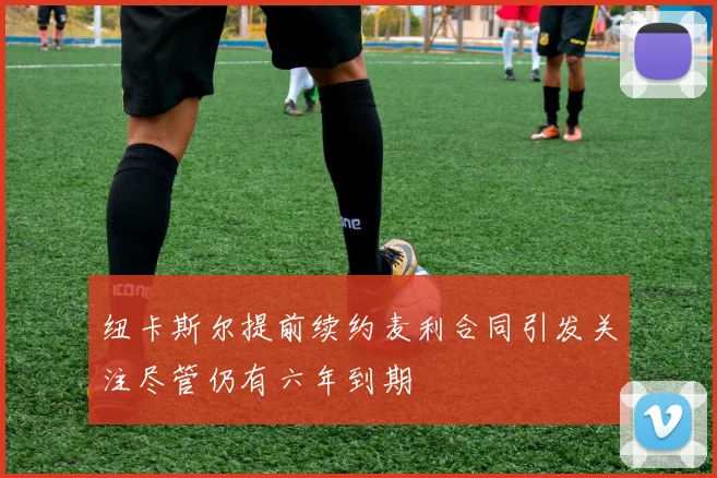 纽卡斯尔提前续约麦利合同引发关注尽管仍有六年到期