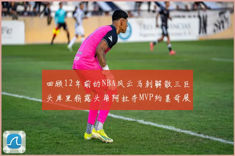 回顾12年前的NBA风云马刺解散三巨头库里崭露头角阿杜夺MVP约基奇展现天赋