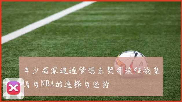 年少离家追逐梦想东契奇谈征战皇马与NBA的选择与坚持