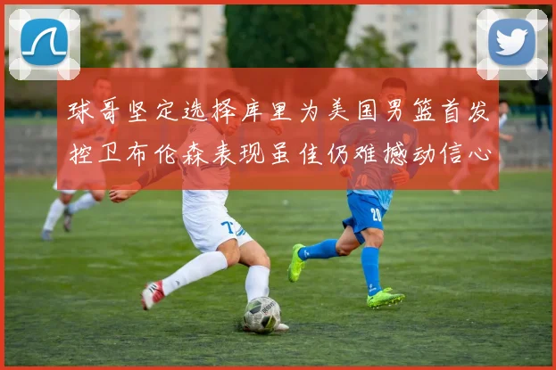 球哥坚定选择库里为美国男篮首发控卫布伦森表现虽佳仍难撼动信心