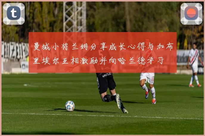 曼城小将兰姆分享成长心得与加布里埃尔互相激励并向哈兰德学习