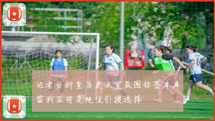 记者分析皇马更衣室氛围称签库库雷利亚将是绝佳引援选择
