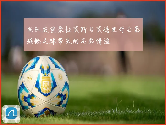 老队友重聚拉莫斯与莫德里奇合影感慨足球带来的兄弟情谊