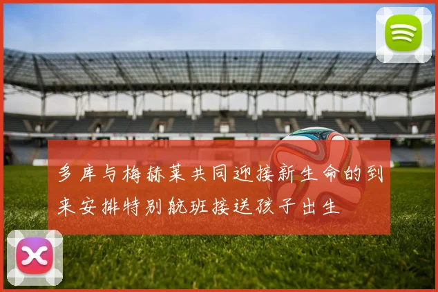 多库与梅赫莱共同迎接新生命的到来安排特别航班接送孩子出生